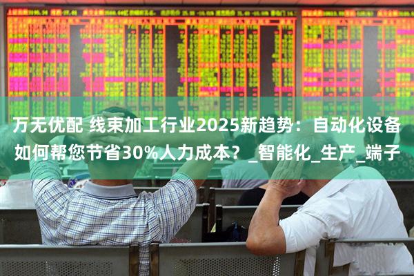 万无优配 线束加工行业2025新趋势：自动化设备如何帮您节省30%人力成本？_智能化_生产_端子