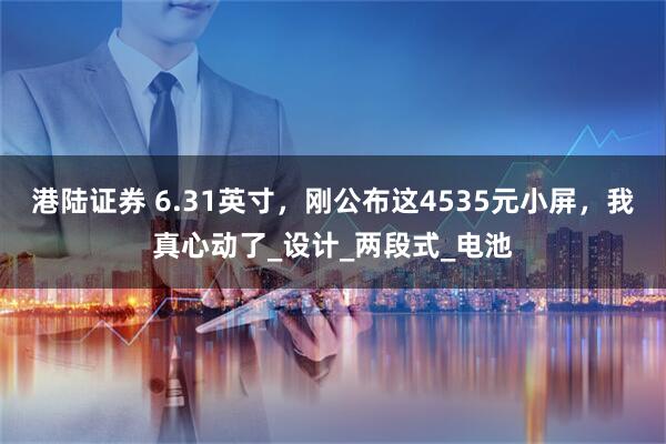 港陆证券 6.31英寸，刚公布这4535元小屏，我真心动了_设计_两段式_电池