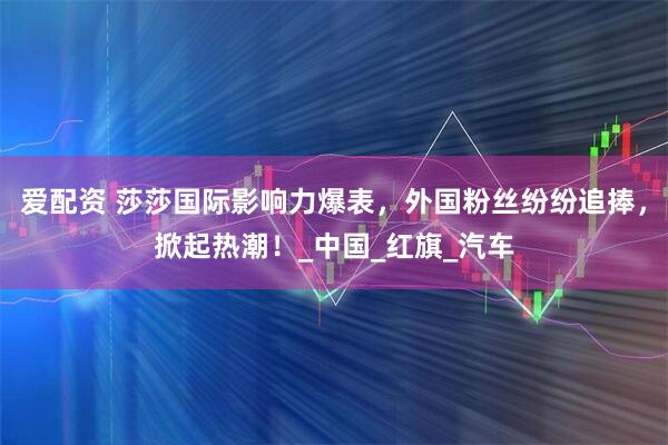 爱配资 莎莎国际影响力爆表，外国粉丝纷纷追捧，掀起热潮！_中国_红旗_汽车