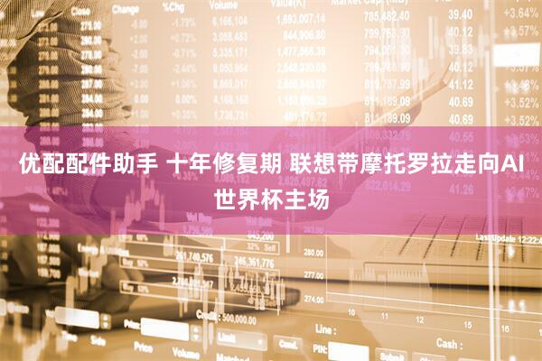 优配配件助手 十年修复期 联想带摩托罗拉走向AI世界杯主场