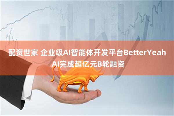 配资世家 企业级AI智能体开发平台BetterYeah AI完成超亿元B轮融资