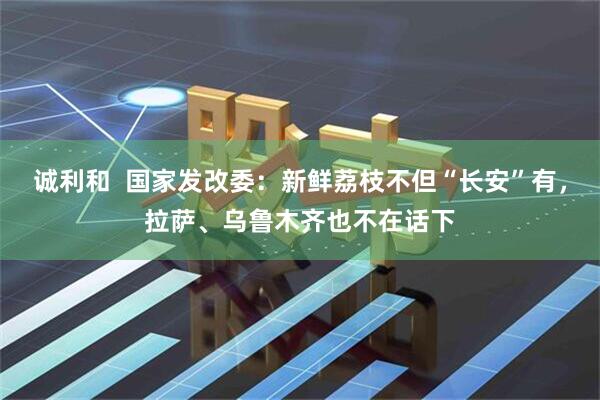 诚利和  国家发改委：新鲜荔枝不但“长安”有，拉萨、乌鲁木齐也不在话下
