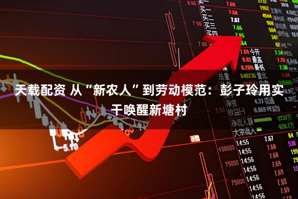 天载配资 从“新农人”到劳动模范：彭子玲用实干唤醒新塘村