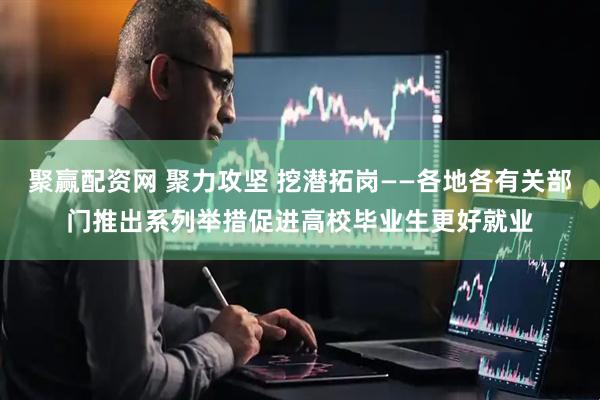 聚赢配资网 聚力攻坚 挖潜拓岗——各地各有关部门推出系列举措促进高校毕业生更好就业