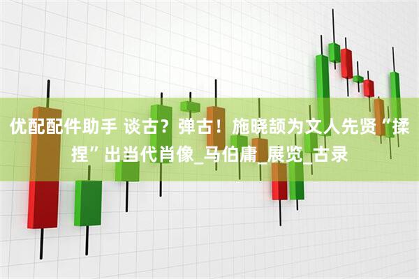 优配配件助手 谈古？弹古！施晓颉为文人先贤“揉捏”出当代肖像_马伯庸_展览_古录