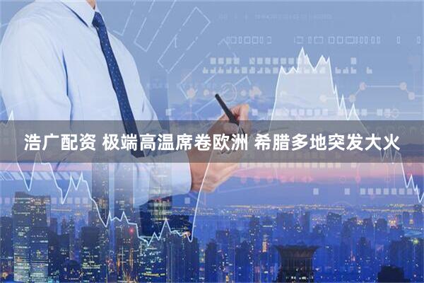 浩广配资 极端高温席卷欧洲 希腊多地突发大火