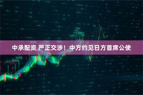 中承配资 严正交涉！中方约见日方首席公使