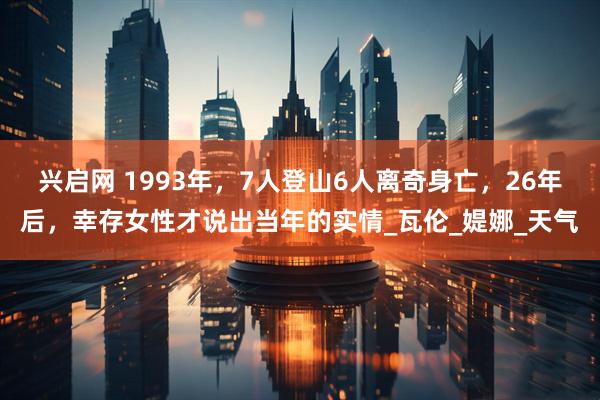 兴启网 1993年，7人登山6人离奇身亡，26年后，幸存女性才说出当年的实情_瓦伦_媞娜_天气
