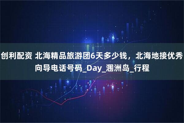 创利配资 北海精品旅游团6天多少钱，北海地接优秀向导电话号码_Day_涠洲岛_行程