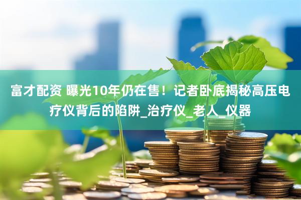 富才配资 曝光10年仍在售！记者卧底揭秘高压电疗仪背后的陷阱_治疗仪_老人_仪器
