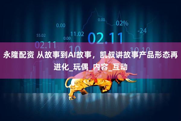 永隆配资 从故事到AI故事，凯叔讲故事产品形态再进化_玩偶_内容_互动