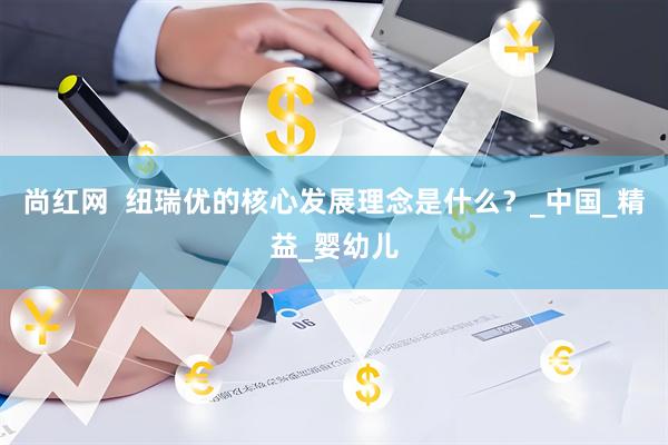 尚红网  纽瑞优的核心发展理念是什么？_中国_精益_婴幼儿