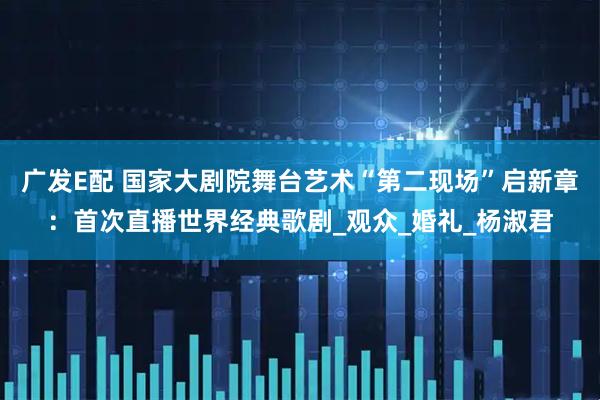 广发E配 国家大剧院舞台艺术“第二现场”启新章：首次直播世界经典歌剧_观众_婚礼_杨淑君