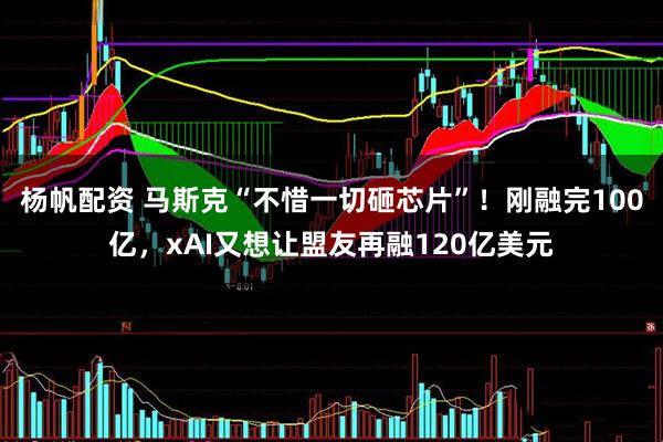 杨帆配资 马斯克“不惜一切砸芯片”！刚融完100亿，xAI又想让盟友再融120亿美元