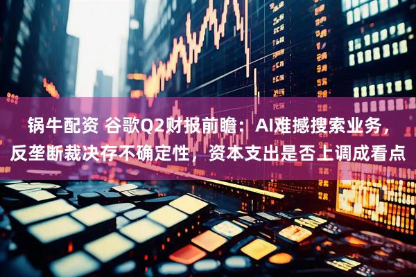 锅牛配资 谷歌Q2财报前瞻：AI难撼搜索业务，反垄断裁决存不确定性，资本支出是否上调成看点