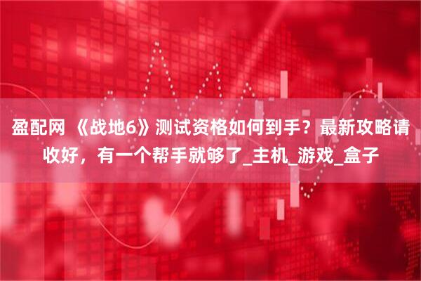 盈配网 《战地6》测试资格如何到手？最新攻略请收好，有一个帮手就够了_主机_游戏_盒子