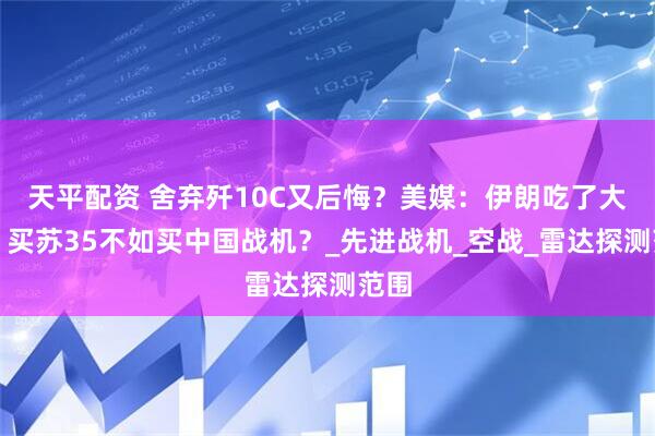 天平配资 舍弃歼10C又后悔？美媒：伊朗吃了大亏，买苏35不如买中国战机？_先进战机_空战_雷达探测范围
