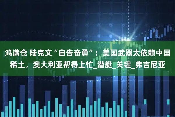鸿满仓 陆克文“自告奋勇”：美国武器太依赖中国稀土，澳大利亚帮得上忙_潜艇_关键_弗吉尼亚