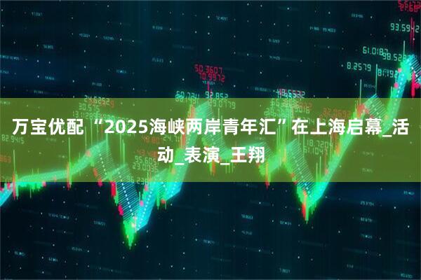 万宝优配 “2025海峡两岸青年汇”在上海启幕_活动_表演_王翔