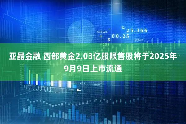 亚晶金融 西部黄金2.03亿股限售股将于2025年9月9日上市流通