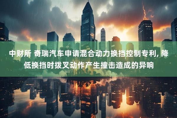 中财所 奇瑞汽车申请混合动力换挡控制专利, 降低换挡时拨叉动作产生撞击造成的异响