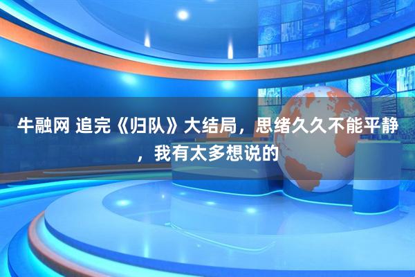 牛融网 追完《归队》大结局，思绪久久不能平静，我有太多想说的