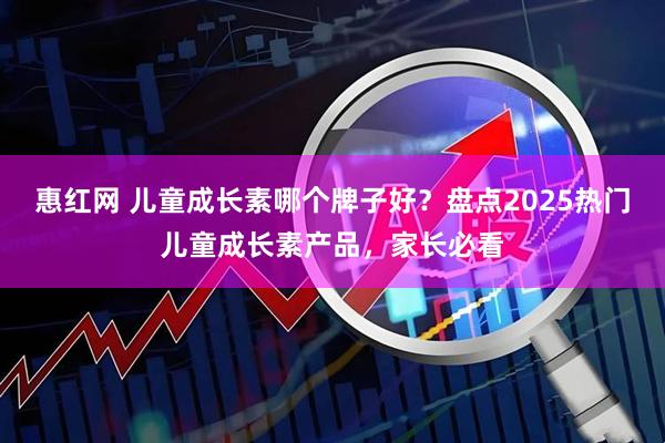 惠红网 儿童成长素哪个牌子好？盘点2025热门儿童成长素产品，家长必看