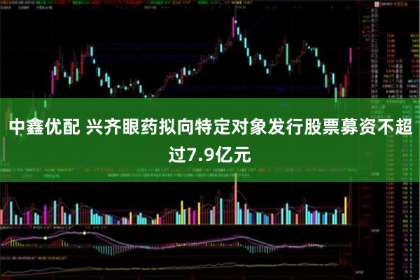 中鑫优配 兴齐眼药拟向特定对象发行股票募资不超过7.9亿元