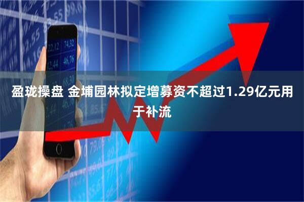 盈珑操盘 金埔园林拟定增募资不超过1.29亿元用于补流