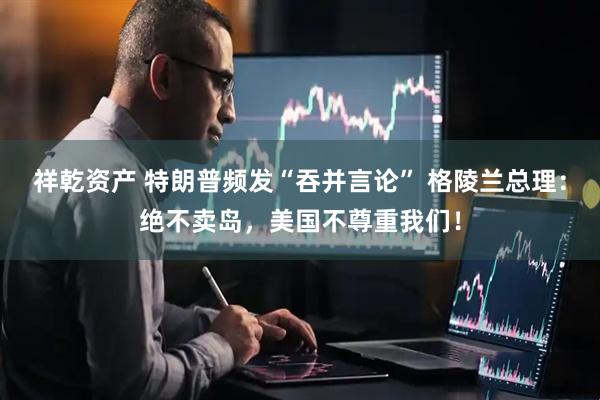 祥乾资产 特朗普频发“吞并言论” 格陵兰总理：绝不卖岛，美国不尊重我们！