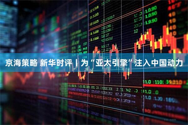 京海策略 新华时评丨为“亚太引擎”注入中国动力