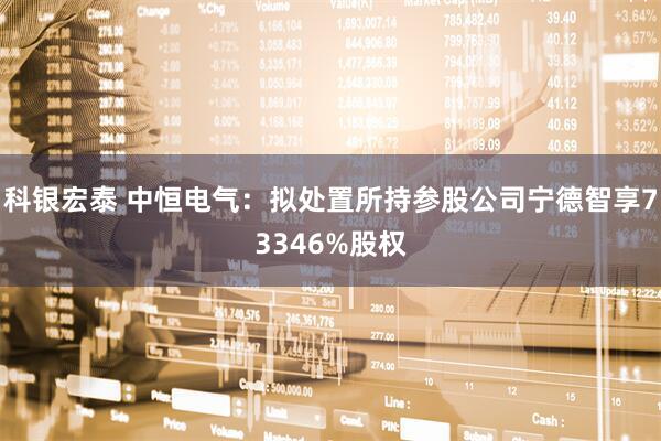 科银宏泰 中恒电气:拟处置所持参股公司宁德智享73346%股权