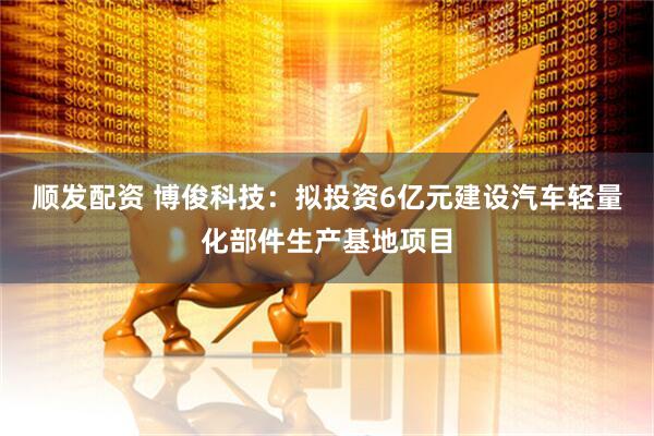 顺发配资 博俊科技：拟投资6亿元建设汽车轻量化部件生产基地项目