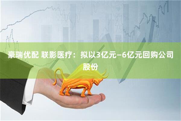 豪瑞优配 联影医疗：拟以3亿元—6亿元回购公司股份